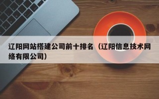 襄垣辽阳网站搭建公司前十排名（辽阳信息技术网络有限公司）