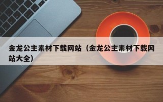 襄垣金龙公主素材下载网站（金龙公主素材下载网站大全）