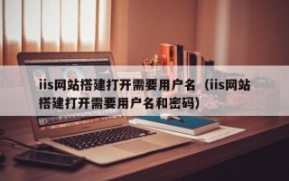 襄垣iis网站搭建打开需要用户名（iis网站搭建打开需要用户名和密码）